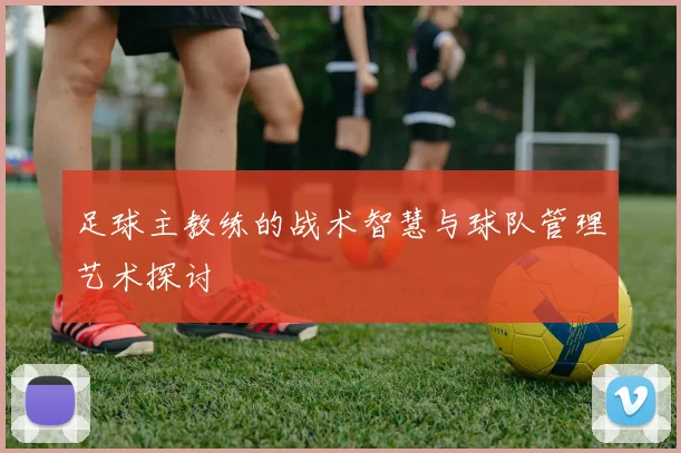 足球主教练的战术智慧与球队管理艺术探讨